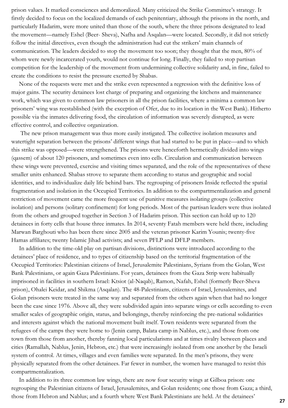 prison values, It marked consciences and demoralized. Many cttcized the Strike Committee's strategy. It
firstly decided to focus on the localized demands of each penitentiary, although the prisons in the north, and
particularly Hadasim, were more united than those of the south, where the three prisons designated to lead
the movement-namely Eshel (Beer- Sheva), Nafha and Asqalan—were located. Secondly, t did not strictly
follow the inital directives, even though the administration had cut the strikers’ main channels of
‘communication. The leaders decided to stop the movement too soon; they thought that the men, 80% of
svhom were newly incarcerated youth, would not continue for long, Finally, they failed to stop partisan
‘competition forthe leadership of the movement from undermining collective solidaity and, in fine failed to
create the conditions to exist the pressure excrted by Shabas.

[Nome of the requests were met and the strike even represented a regression withthe definitive loss of

 

 

‘major gains. The security detainees lost charge of preparing and organizing the kitchens and maintenance
‘work, which was given to common law prisoners in ll che prison facilities, where a minima a common la
prisoners’ wing was reestablished (with the exception of Ofer, duc to it loation in the West Bank). Hitherto
possible via the inmates delivering food, the circulation of information was severely disrupted, as were
effective control, and collective organization.

"The new prison management was thus more easily instigated. The collective isolation measures and
‘watertight separation between the prisons different wings that had started to be putin place—and to which
this strike was opposed —wvere strengthened, The prisons were henceforth hermetically divided into wings
(qussem) of about 120 prisoners, and sometimes even into cells, Circulation and communication between
these wings were prevented, exercise and isting times separated, and the role of the representatives of these

ct units enhanced, Shabas strove to separate them according to status and geographic and social
identities, and to individualize dally life behind bars. The regrouping of prisoners Inside reflected the spatial
fragmentation and isolation in the Occupied Territories. In addition tothe compartmentalization and general

 

 

restriction of movement came the more frequent use of punitive measure isolating groups (collective
isolation) and persons Golitary confinement) for long periods. Most ofthe pattisan leaders were thus isolated
from the others and grouped together in Section 3 of Hadarim prison, This section can hold up to 120
detainees in forty cells that house thrce inmates. In 2014, seventy Fatah members were held there, including
Marwan Barghouti who has been thete since 2005 and the veteran prisoner Karim Younis; venty-fve
Hamas affiliates; twenty Islamic Jihad activists and seven PFLP and DFLP members

In addition to the time-old play on partisan divisions, distinctions were introduced according to the
detainees place of residence, and to types of citizenship based on the territorial fragmentation of the
‘Occupied Territories: Palestinian citizens of Israel, Jerusalemite Palestinians, Syrians from the Golan, West
Bank Palestinians, or again Gaza Palestinians. For years, detainees from the Gaza Strip were habitually
{imprisoned in faites in southern Israel: Kesiot (al-Nagab), Ramon, Nafah, Esbel (formerly Beer Sheva
prison), Ohalei Keidar, and Shikma (Asqalan) The 48-Palestnian, citizens of Israel, Jerusalemites, and
Golan prisoners were treated inthe same wa
‘been the ease since 1976, Above al

 

 

1nd separated from the others again when that had no longer

 

 

they were subdivided agnn into sparate wings or cells according o even

 

smaller scales of geographic origin, status, and belongings, chercby reinforcing the pre-national soidartes
and interests against which the national movement built itself, Town residents were separated from the
refugees ofthe eamps they were home to (Jenin camp, Balata camp in Nablus, ete), and those from one
town from those from another, chereby fanning local particularisms and at times rival
cities Ramallah, Nablus, Jenin, Hebron, et) that were increasingly
system of contro. At times, villages and even families were separated, In the men's prisons, they were
‘physically separated from the other detainees. Far fewer in number, che women have managed to resist this
‘compartmentaliation,

In addition to its three common law wings, there are now four security wings at Gilboa prison: one
regrouping the Palestinian citizens of Israel, Jerusalemites, nd Golan residents; one those from Gaza a thied,
those from Hebron and Nablus and «fourth whete West Bank Palestinians are held. At the detainees"

 

between places and
isolated from one another by the Isracli

 

 
